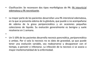 • Clasificación: Se reconocen dos tipos morfológicos de PA: PA intesrticial
edematosa y PA necrotizante.
• La mayor parte de los pacientes desarrollan una PA intersticial edematosa,
en la que se presenta edema de la glándula, que puede o no acompañarse
de edema de la grasa peripancreática y en ocasiones pequeñas
colecciones de líquido. Su evolución generalmente es benigna y suele
resolverse en 1 semana.
•
• Un 5-10% de los pacientes desarrolla necrosis pancreática, peripancreática
o ambas. Por sí sola la necrosis no es dato de gravedad, ya que puede
tener una evolución variable, sea reabsorverse y desaparecer con el
tiempo, o persistir e infectarse. La infección de la necrosis si se asocia a
mayor morbimortalidad de la enfermedad.
 