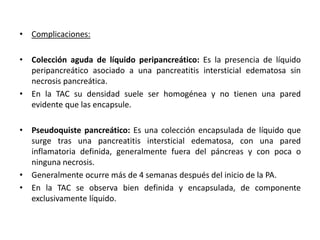 • Complicaciones:
• Colección aguda de líquido peripancreático: Es la presencia de líquido
peripancreático asociado a una pancreatitis intersticial edematosa sin
necrosis pancreática.
• En la TAC su densidad suele ser homogénea y no tienen una pared
evidente que las encapsule.
• Pseudoquiste pancreático: Es una colección encapsulada de líquido que
surge tras una pancreatitis intersticial edematosa, con una pared
inflamatoria definida, generalmente fuera del páncreas y con poca o
ninguna necrosis.
• Generalmente ocurre más de 4 semanas después del inicio de la PA.
• En la TAC se observa bien definida y encapsulada, de componente
exclusivamente líquido.
 
