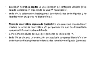 • Colección necrótica aguda: Es una colección de contenido variable entre
líquido y necrosis en el contexto de una PA necrotizante.
• En la TAC la colección es heterogénea, con densidades entre líquidas y no
líquidas y con una pared no bien definida.
• Necrosis pancreática organizada (tabica): En una colección encapsulada y
madura de necrosis pancreática y/o peripancreática que ha desarrollado
una pared inflamatoria bien definida.
• Generalmente ocurre después de 4 semanas de inicio de la PA.
• En la TAC se observa una colección encapsulada, con pared bien definida y
de contenido heterogéneo con densidades líquidas y no líquidas (detritus)
 