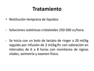 Tratamiento
• Restitución temprana de líquidos:
- Soluciones isotónicas cristaloides 250-500 cc/hora.
- Se inicia con un bolo de lactato de ringer a 20 ml/kg
seguido por infusión de 3 ml/kg/hr con valoración en
intervalos de 6 a 8 horas con monitoreo de signos
vitales, oximetría y examen físico.
 