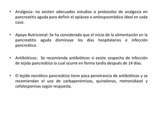 • Analgesia: no existen adecuados estudios o protocolos de analgesia en
pancreatitis aguda para definir el opiáceo o antiespasmódico ideal en cada
caso.
• Apoyo Nutricional: Se ha considerado que el inicio de la alimentación en la
pancreatitis aguda disminuye los días hospitalarios e infección
pancreática.
• Antibióticos: Se recomienda antibióticos si existe sospecha de infección
de tejido pancreático la cual ocurre en forma tardía después de 14 días.
• El tejido necrótico pancreático tiene poca penetrancia de antibióticos y se
recomiendan el uso de carbapenémicos, quinolonas, metronidazol y
cefalosporinas según respuesta.
 