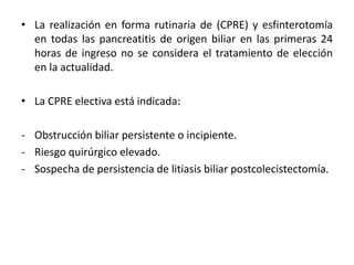 • La realización en forma rutinaria de (CPRE) y esfinterotomía
en todas las pancreatitis de origen biliar en las primeras 24
horas de ingreso no se considera el tratamiento de elección
en la actualidad.
• La CPRE electiva está indicada:
- Obstrucción biliar persistente o incipiente.
- Riesgo quirúrgico elevado.
- Sospecha de persistencia de litiasis biliar postcolecistectomía.
 