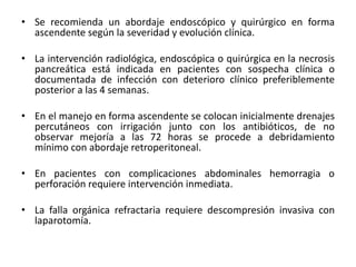 • Se recomienda un abordaje endoscópico y quirúrgico en forma
ascendente según la severidad y evolución clínica.
• La intervención radiológica, endoscópica o quirúrgica en la necrosis
pancreática está indicada en pacientes con sospecha clínica o
documentada de infección con deterioro clínico preferiblemente
posterior a las 4 semanas.
• En el manejo en forma ascendente se colocan inicialmente drenajes
percutáneos con irrigación junto con los antibióticos, de no
observar mejoría a las 72 horas se procede a debridamiento
mínimo con abordaje retroperitoneal.
• En pacientes con complicaciones abdominales hemorragia o
perforación requiere intervención inmediata.
• La falla orgánica refractaria requiere descompresión invasiva con
laparotomía.
 