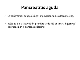 Pancreatitis aguda
• La pancreatitis aguda es una inflamación súbita del páncreas.
• Resulta de la activación prematura de las enzimas digestivas
liberadas por el páncreas exocrino.
 