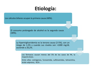 Etiología:
Los cálculos biliares ocupan la primera causa (40%).
El consumo prolongado de alcohol es la segunda causa
(30%).
La hipertrigliceridemia es la tercera causa (2-5%), con un
riesgo de 1,5% y cuando sus niveles son >1000 mg/dL
asciende a 20,2%.
Los fármacos causan menos del 5% de los casos de PA, la
mayoría leves.
Entre ellos: estrógenos, furosemida, sulfonamidas, tetraciclina,
ácido valproico, IECA .
 