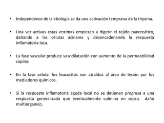 • Independence de la etiología se da una activación temprana de la tripsina.
• Una vez activas estas enzimas empiezan a digerir el tejido pancreático,
dañando a las células acinares y desencadenando la respuesta
inflamatoria loca.
• La fase vascular produce vasodilatación con aumento de la permeabilidad
capilar.
• En la fase celular los leucocitos son atraídos al área de lesión por los
mediadores químicos.
• Si la respuesta inflamatoria aguda local no se detienen progresa a una
respuesta generalizada que eventualmente culmina en sepsis daño
multiorganico.
 