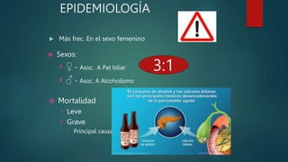 EPIDEMIOLOGÍA
 Más frec. En el sexo femenino
 Mortalidad
› Leve
› Grave
 Principal causa de muerte: infección
3:1
 Sexos:
› ♀ - Asoc. A Pat biliar
› ♂ - Asoc. A Alcoholismo
 