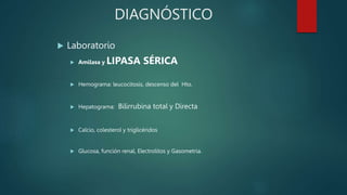 DIAGNÓSTICO
 Laboratorio
 Amilasa y LIPASA SÉRICA
 Hemograma: leucocitosis, descenso del Hto.
 Hepatograma: Bilirrubina total y Directa
 Calcio, colesterol y triglicéridos
 Glucosa, función renal, Electrolitos y Gasometria.
 