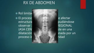 RX DE ABDOMEN
 Rol limitado.
 El proceso inflamatorio puede afectar
estructuras peripancreáticas pudiéndose
observar : ÍLEO PARALITICO REGIONAL
(ASA CENTINELA), que consiste en una
dilatación de un asa condicionada por un
proceso inflamatorio de vecindad
 