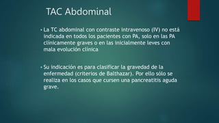 TAC Abdominal
 La TC abdominal con contraste intravenoso (IV) no está
indicada en todos los pacientes con PA, solo en las PA
clínicamente graves o en las inicialmente leves con
mala evolución clínica
 Su indicación es para clasificar la gravedad de la
enfermedad (criterios de Balthazar). Por ello sólo se
realiza en los casos que cursen una pancreatitis aguda
grave.
 