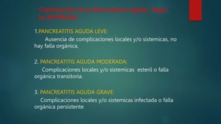 1.PANCREATITIS AGUDA LEVE:
Ausencia de complicaciones locales y/o sistemicas, no
hay falla orgánica.
2. PANCREATITIS AGUDA MODERADA:
Complicaciones locales y/o sistemicas esteril o falla
orgánica transitoria.
3. PANCREATITIS AGUDA GRAVE:
Complicaciones locales y/o sistemicas infectada o falla
orgánica persistente
Clasificación de la Pancreatitis Aguda, Según
la SEVERIDAD
 