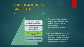 COMPLICACIONES DE
PANCREATITIS
 COMPLICACIONES LOCALES.  FALLA ORGANICA
 Tres sistemas orgánicos
deben ser evaluados para
definir falla orgánica:
respiratorio,
cardiovascular y renal.
 La falla orgánica se define
como un score de dos o
más para uno de estos tres
sistemas usando el score
modificado de Marshall
Colección líquida
aguda peripancreática
Pseudoquiste
pancreático
Colección necrótica
aguda
Necrosis encapsulada
 