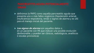 PANCREATITIS AGUDA POTENCIALMENTE
GRAVE
 definimos la PAPG como aquella pancreatitis aguda que
presenta uno o más fallos orgánicos (hipotensión arterial,
insuficiencia respiratoria, renal) o signos de alarma y es útil
para el manejo inicial del paciente.
 Los signos de alarma son aquellos datos o
en un paciente con PA que indican una posible evolución
desfavorable, y pueden ser clínicos, radiológicos, analíticos
ó escalas pronosticas
 