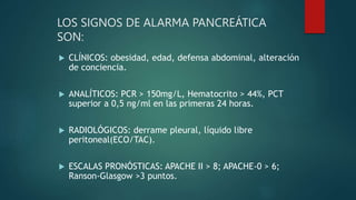 LOS SIGNOS DE ALARMA PANCREÁTICA
SON:
 CLÍNICOS: obesidad, edad, defensa abdominal, alteración
de conciencia.
 ANALÍTICOS: PCR > 150mg/L, Hematocrito > 44%, PCT
superior a 0,5 ng/ml en las primeras 24 horas.
 RADIOLÓGICOS: derrame pleural, líquido libre
peritoneal(ECO/TAC).
 ESCALAS PRONÓSTICAS: APACHE II > 8; APACHE-0 > 6;
Ranson-Glasgow >3 puntos.
 