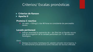 Criterios/ Escalas pronósticas
 Criterios de Ranson
 Apache II
Proteína C reactiva
 Un valor >150mg/L a las 48 horas es consistente de pancreatitis
severa.
Lavado peritoneal
 Indican severidad la aspiración de + de 20ml de un líquido oscuro
tras de la irrigación de la cavidad peritoneal con 1 L de solución
fisiológica.
Otros:
 Elastasa leucocitaria, fosfolipasa A2, péptido activador de la tripsina, IL-
6 y últimamente procalcitonina como indicador de necrosis infectada.
 
