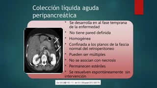 Colección líquida aguda
peripancreática
* Se desarrolla en al fase temprana
de la enfermedad
* No tiene pared definida
* Homogénea
* Confinada a los planos de la fascia
normal del retroperitoneo
* Pueden ser múltiples
* No se asocian con necrosis
* Permanecen estériles
* Se resuelven espontáneamente sin
intervención
 