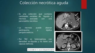 Colección necrótica aguda
 Es una colección que contiene
cantidades variables de líquido y
necrosis asociada con una
pancreatitis necrótica
 La necrosis puede abarcar
parénquima y tejidos
peripancreáticos.
 Por TAC es heterogénea, con
densidad no-líquida y no tiene una
cápsula definida.
 