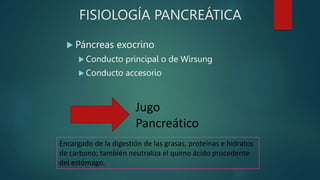 FISIOLOGÍA PANCREÁTICA
 Páncreas exocrino
 Conducto principal o de Wirsung
 Conducto accesorio
Jugo
Pancreático
Encargado de la digestión de las grasas, proteínas e hidratos
de carbono; también neutraliza el quimo ácido procedente
del estómago.
 