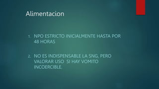 Alimentacion
1. NPO ESTRICTO INICIALMENTE HASTA POR
48 HORAS
2. NO ES INDISPENSABLE LA SNG, PERO
VALORAR USO SI HAY VOMITO
INCOERCIBLE.
 