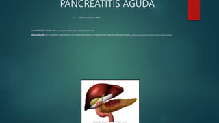 PANCREATITIS AGUDA
 Definición: (Atlanta 1992)
La PANCREATITIS AGUDA (PA) es un proceso inflamatorio agudo del páncreas,
desencadenado por la activación inapropiada de los enzimas pancreáticos, con lesión tisular, respuesta inflamatoria local, y compromiso variable de otros tejidos o sistemas orgánicos distantes.
 