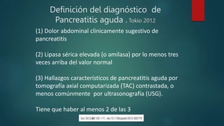 Definición del diagnóstico de
Pancreatitis aguda . Tokio 2012
(1) Dolor abdominal clinicamente sugestivo de
pancreatitis
(2) Lipasa sérica elevada (o amilasa) por lo menos tres
veces arriba del valor normal
(3) Hallazgos característicos de pancreatitis aguda por
tomografía axial computarizada (TAC) contrastada, o
menos comúnmente por ultrasonografía (USG).
Tiene que haber al menos 2 de las 3
 