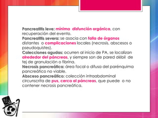 Pancreatitis leve: mínima disfunción orgánica, con
recuperación del evento.
Pancreatitis severa: se asocia con falla de órganos
distantes o complicaciones locales (necrosis, abscesos o
pseudoquistes).
Colecciones agudas: ocurren al inicio de PA, se localizan
alrededor del páncreas, y siempre son de pared débil de
tej de granulación o fibrina.
Necrosis pancreática: área focal o difusa del parénquima
pancreático no viable.
Absceso pancreático: colección intraabdominal
circunscrita de pus, cerca al páncreas, que puede o no
contener necrosis pancreática.

 