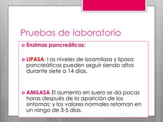 Pruebas de laboratorio
 Enzimas

pancreáticas:

 LIPASA:

l os niveles de isoamilasa y lipasa
pancreáticas pueden seguir siendo altos
durante siete a 14 días.

 AMILASA

El aumento en suero se da pocas
horas después de la aparición de los
síntomas; y los valores normales retornan en
un rango de 3-5 días.

 