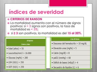 índices de severidad





CRITERIOS DE RANSON
La mortalidad aumenta con el número de signos
positivos: si < 3 signos son positivos, la tasa de
mortalidad es < 5%;
si ≥ 3 son positivos, la mortalidad es del 15 al 20%.

 