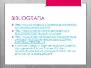 BIBLIOGRAFIA







http://escuela.med.puc.cl/paginas/publicaciones
/patolquir/patolquir_015.html
http://scielo.unam.mx/scielo.php?pid=S001638132005000200007&script=sci_arttext
http://www.revistasmedicasmexicanas.com.mx/d
ownload/med%20interna/julio-agosto2009/MI4.7%20PAMCREATITIS.pdf
American College of Gastroenterology Guideline:
Management of Acute Pancreatitis, Am J
Gastroenterol advance online publication, 30 July
2013; doi: 10.1038/ajg.2013.218

 