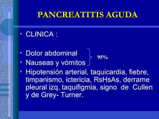 • CLINICA :
• Dolor abdominal
• Nauseas y vómitos
• Hipotensión arterial, taquicardia, fiebre,
timpanismo, ictericia, RsHsAs, derrame
pleural izq, taquifigmia, signo de Cullen
y de Grey- Turner.
95%
PANCREATITIS AGUDAPANCREATITIS AGUDA
 