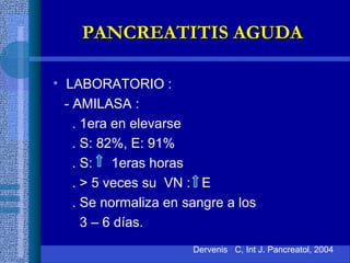 • LABORATORIO :
- AMILASA :
. 1era en elevarse
. S: 82%, E: 91%
. S: 1eras horas
. > 5 veces su VN : E
. Se normaliza en sangre a los
3 – 6 días.
Dervenis C, Int J. Pancreatol, 2004
PANCREATITIS AGUDAPANCREATITIS AGUDA
 