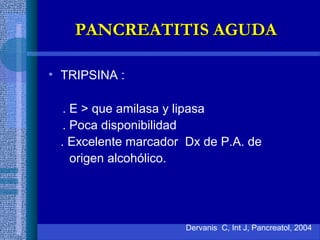 • TRIPSINA :
. E > que amilasa y lipasa
. Poca disponibilidad
. Excelente marcador Dx de P.A. de
origen alcohólico.
Dervanis C, Int J, Pancreatol, 2004
PANCREATITIS AGUDAPANCREATITIS AGUDA
 