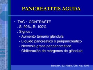 • TAC : CONTRASTE
. S: 90%, E: 100%
. Signos :
- Aumento tamaño glándula
- Líquido pancreático o peripancreático
- Necrosis grasa peripancreática
- Obliteración de márgenes de glándula
Baltazar , EJ. Radiol. Clin. N.a, 1999
PANCREATITIS AGUDAPANCREATITIS AGUDA
 