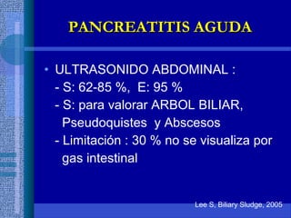 • ULTRASONIDO ABDOMINAL :
- S: 62-85 %, E: 95 %
- S: para valorar ARBOL BILIAR,
Pseudoquistes y Abscesos
- Limitación : 30 % no se visualiza por
gas intestinal
Lee S, Biliary Sludge, 2005
PANCREATITIS AGUDAPANCREATITIS AGUDA
 