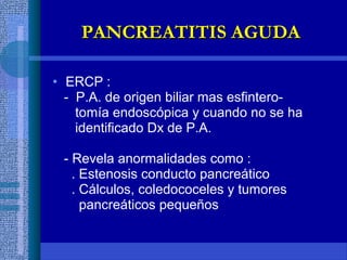 • ERCP :
- P.A. de origen biliar mas esfintero-
tomía endoscópica y cuando no se ha
identificado Dx de P.A.
- Revela anormalidades como :
. Estenosis conducto pancreático
. Cálculos, coledococeles y tumores
pancreáticos pequeños
PANCREATITIS AGUDAPANCREATITIS AGUDA
 