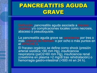 PANCREATITIS AGUDAPANCREATITIS AGUDA
GRAVEGRAVE
Definición: pancreatitis aguda asociada a fracaso
orgánico y/o complicaciones locales como necrosis,
absceso o pseudoquiste.
La pancreatitis aguda grave se caracteriza por tres o
más criterios de Ramson o por ocho o más puntos en
el APACHE II.
El fracaso orgánico se define como shock (presión
arterial sistólica <90 mm Hg), insuficiencia
respiratoria (paO2<60 mm Hg), insuficiencia renal
(creatinina en plasma >2 mg/dl tras rehidratación) o
hemorragia gastro-intestinal (>500 ml en 24 h).
 