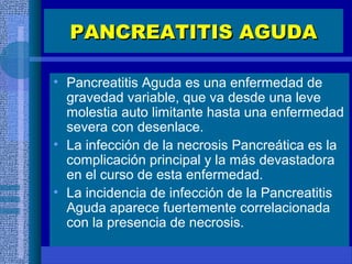 PANCREATITIS AGUDAPANCREATITIS AGUDA
• Pancreatitis Aguda es una enfermedad de
gravedad variable, que va desde una leve
molestia auto limitante hasta una enfermedad
severa con desenlace.
• La infección de la necrosis Pancreática es la
complicación principal y la más devastadora
en el curso de esta enfermedad.
• La incidencia de infección de la Pancreatitis
Aguda aparece fuertemente correlacionada
con la presencia de necrosis.
 