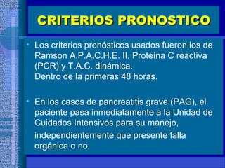 CRITERIOS PRONOSTICOCRITERIOS PRONOSTICO
• Los criterios pronósticos usados fueron los de
Ramson A.P.A.C.H.E. II, Proteína C reactiva
(PCR) y T.A.C. dinámica.
Dentro de la primeras 48 horas.
• En los casos de pancreatitis grave (PAG), el
paciente pasa inmediatamente a la Unidad de
Cuidados Intensivos para su manejo,
independientemente que presente falla
orgánica o no.
 