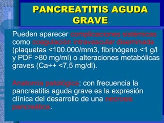 PANCREATITIS AGUDAPANCREATITIS AGUDA
GRAVEGRAVE
Pueden aparecer complicaciones sistémicas
como coagulación intravascular diseminada
(plaquetas <100.000/mm3, fibrinógeno <1 g/l
y PDF >80 mg/ml) o alteraciones metabólicas
graves (Ca++ <7,5 mg/dl).
Anatomía patológica: con frecuencia la
pancreatitis aguda grave es la expresión
clínica del desarrollo de una necrosis
pancreática.
 