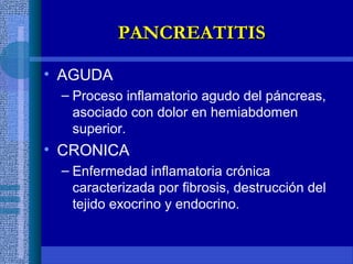 • AGUDA
– Proceso inflamatorio agudo del páncreas,
asociado con dolor en hemiabdomen
superior.
• CRONICA
– Enfermedad inflamatoria crónica
caracterizada por fibrosis, destrucción del
tejido exocrino y endocrino.
PANCREATITISPANCREATITIS
 