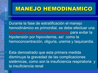 MANEJO HEMODINAMICOMANEJO HEMODINAMICO
• Durante la fase de estratificación el manejo
hemodinámico es primordial, se debe efectuar una
adecuada reposición intravenosa para evitar la
hipotensión por hipovolemia, así como la
hemoconcentración, oliguria, uremia y taquicardia.
• Esta demostrado que esta primera medida
disminuye la gravedad de las complicaciones
sistémicas, como son la insuficiencia respiratoria y
la insuficiencia renal
 