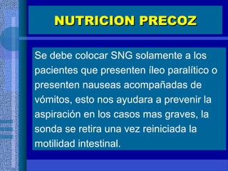 Se debe colocar SNG solamente a los
pacientes que presenten íleo paralítico o
presenten nauseas acompañadas de
vómitos, esto nos ayudara a prevenir la
aspiración en los casos mas graves, la
sonda se retira una vez reiniciada la
motilidad intestinal.
NUTRICION PRECOZNUTRICION PRECOZ
 