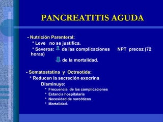 - Nutrición Parenteral:
* Leve no se justifica.
* Severos: de las complicaciones NPT precoz (72
horas)
de la mortalidad.
- Somatostatina y Octreotide:
* Reducen la secreción exocrina
Disminuye:
* Frecuencia de las complicaciones
* Estancia hospitalaria
* Necesidad de narcóticos
* Mortalidad.
PANCREATITIS AGUDAPANCREATITIS AGUDA
 