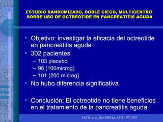 ESTUDIO RANDOMIZADO, DOBLE CIEGO, MULTICENTROESTUDIO RANDOMIZADO, DOBLE CIEGO, MULTICENTRO
SOBRE USO DE OCTREOTIDE EN PANCREATITIS AGUDASOBRE USO DE OCTREOTIDE EN PANCREATITIS AGUDA
• Objetivo: investigar la eficacia del octreotide
en pancreatitis aguda
• 302 pacientes
– 103 placebo
– 98 (100microg)
– 101 (200 microg)
• No hubo diferencia significativa
• Conclusión: El octreotide no tiene beneficios
en el tratamiento de la pancreatitis aguda.
Uhl W, et al, Gut 2003 jul; 45 (1): 97 - 104
 