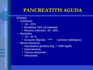 • Etiología
– Colelitiasis
• 40 – 50%
• Mortalidad 16% (no tratadas)
• Recidiva (cálculos) 36 – 60%
– Alcohólica
• 20 – 40 %
• Consumo 80gr/día Cambios histológicos
– Menos frecuente:
• Hiperlipemia genética (trig. > 1000 mg/dl)
• Hipercalcemia
• Trauma abdominal
• Infecciones:
PANCREATITIS AGUDAPANCREATITIS AGUDA
 