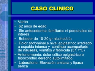 CASO CLINICOCASO CLINICO
• Varón
• 62 años de edad
• Sin antecedentes familiares ni personales de
interés
• Bebedor de 10-20 gr alcohol/día
• Dolor abdominal a nivel epigástrico irradiado
a espalda intenso y continuo acompañado
de nauseas, vómitos y febrícula (37,7ºC)
• Anteriormente: dolor cólico epigástrico e
hipocondrio derecho autolimitado
• Laboratorio: Elevación amilasa y lipasa
sérica
 