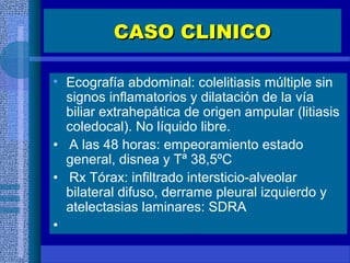 CASO CLINICOCASO CLINICO
• Ecografía abdominal: colelitiasis múltiple sin
signos inflamatorios y dilatación de la vía
biliar extrahepática de origen ampular (litiasis
coledocal). No líquido libre.
• A las 48 horas: empeoramiento estado
general, disnea y Tª 38,5ºC
• Rx Tórax: infiltrado intersticio-alveolar
bilateral difuso, derrame pleural izquierdo y
atelectasias laminares: SDRA
•
 