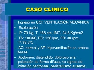 CASO CLINICOCASO CLINICO
• Ingreso en UCI: VENTILACIÓN MECÁNICA
• Exploración:
– P: 70 Kg, T: 168 cm, IMC: 24,8 Kg/cm2
– TA: 100/60, FC: 128 lpm, FR: 30 rpm,
Tª:38,5ºC
– AC: normal y AP: hipoventilación en ambas
bases
– Abdomen: distendido, doloroso a la
palpación de forma difusa, no signos de
irritación peritoneal, peristaltismo ausente.
 
