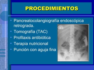 PROCEDIMIENTOSPROCEDIMIENTOS
• Pancreatocolangiografía endoscópica
retrograda.
• Tomografía (TAC)
• Profilaxis antibiótica
• Terapia nutricional
• Punción con aguja fina
 