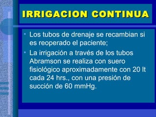 • Los tubos de drenaje se recambian si
es reoperado el paciente;
• La irrigación a través de los tubos
Abramson se realiza con suero
fisiológico aproximadamente con 20 lt
cada 24 hrs., con una presión de
succión de 60 mmHg.
IRRIGACION CONTINUAIRRIGACION CONTINUA
 